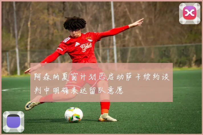 阿森纳夏窗计划已启动萨卡续约谈判中明确表达留队意愿