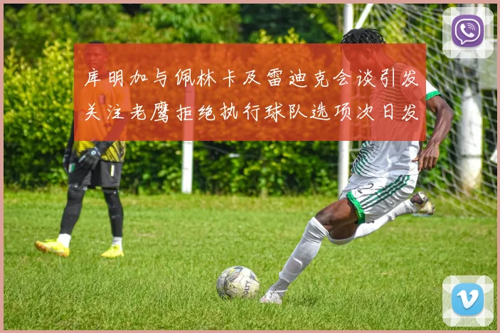 库明加与佩林卡及雷迪克会谈引发关注老鹰拒绝执行球队选项次日发生