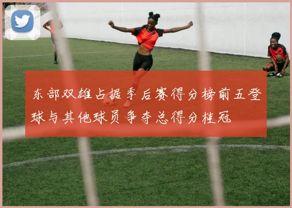东部双雄占据季后赛得分榜前五登球与其他球员争夺总得分桂冠