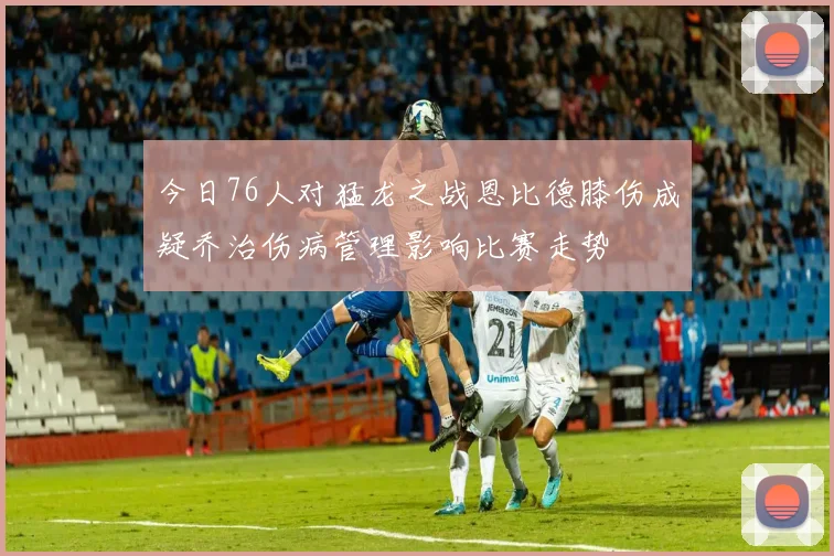 今日76人对猛龙之战恩比德膝伤成疑乔治伤病管理影响比赛走势