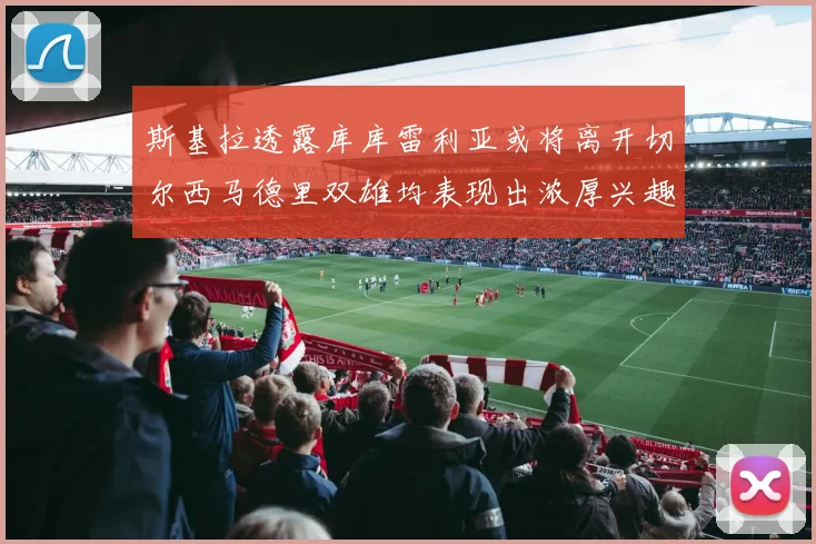 斯基拉透露库库雷利亚或将离开切尔西马德里双雄均表现出浓厚兴趣