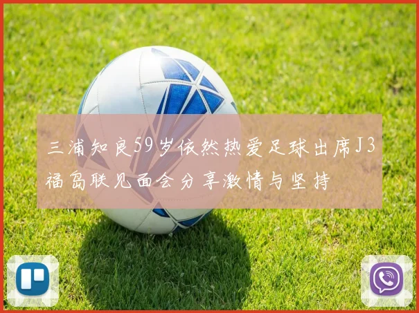 三浦知良59岁依然热爱足球出席J3福岛联见面会分享激情与坚持