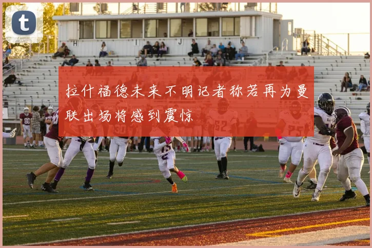 拉什福德未来不明记者称若再为曼联出场将感到震惊