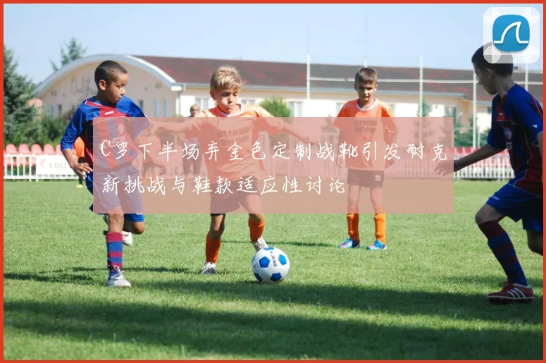 C罗下半场弃金色定制战靴引发耐克新挑战与鞋款适应性讨论