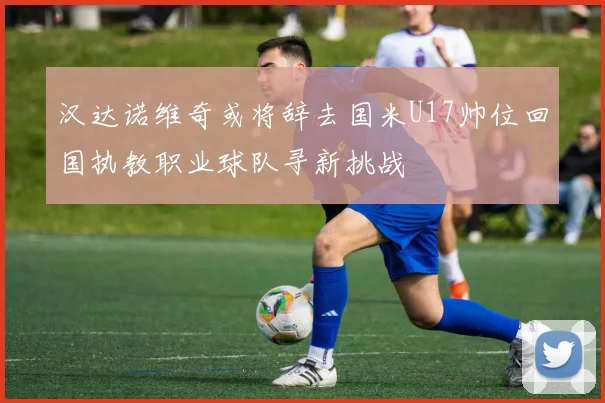 汉达诺维奇或将辞去国米U17帅位回国执教职业球队寻新挑战