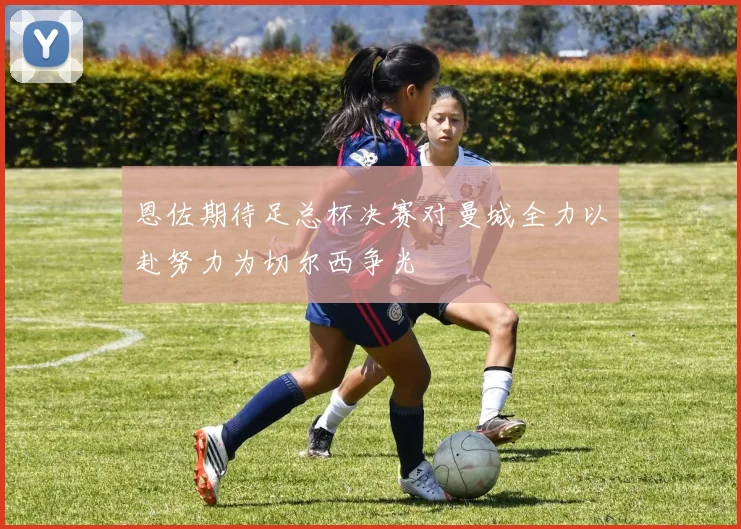 恩佐期待足总杯决赛对曼城全力以赴努力为切尔西争光