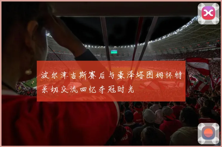 波尔津吉斯赛后与豪泽塔图姆怀特亲切交流回忆夺冠时光