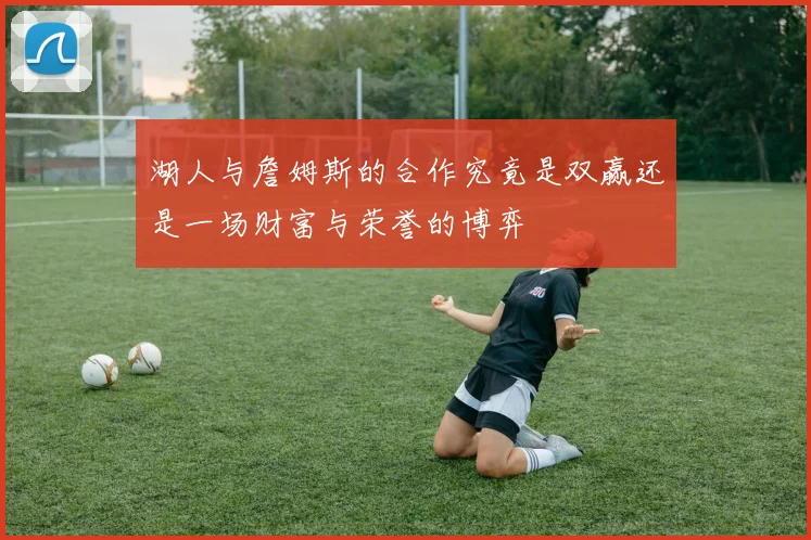 湖人与詹姆斯的合作究竟是双赢还是一场财富与荣誉的博弈