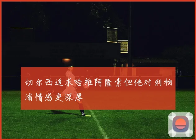 切尔西追求哈维阿隆索但他对利物浦情感更深厚
