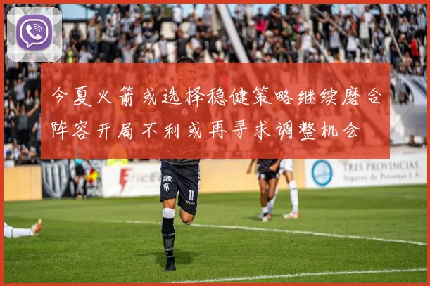 今夏火箭或选择稳健策略继续磨合阵容开局不利或再寻求调整机会