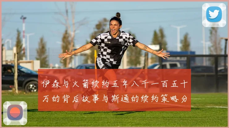 伊森与火箭续约五年八千一百五十万的背后故事与斯通的续约策略分析