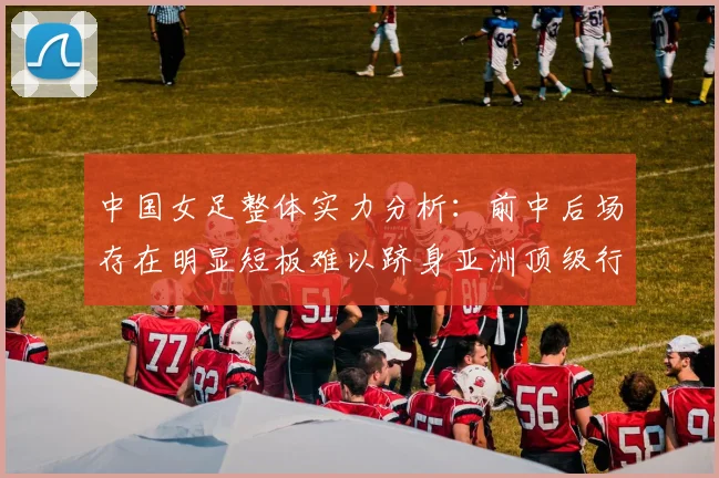 中国女足整体实力分析：前中后场存在明显短板难以跻身亚洲顶级行列