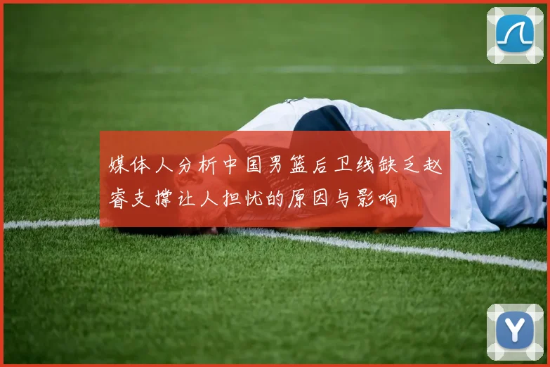 媒体人分析中国男篮后卫线缺乏赵睿支撑让人担忧的原因与影响