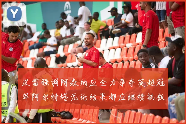 皮雷强调阿森纳应全力争夺英超冠军阿尔特塔无论结果都应继续执教