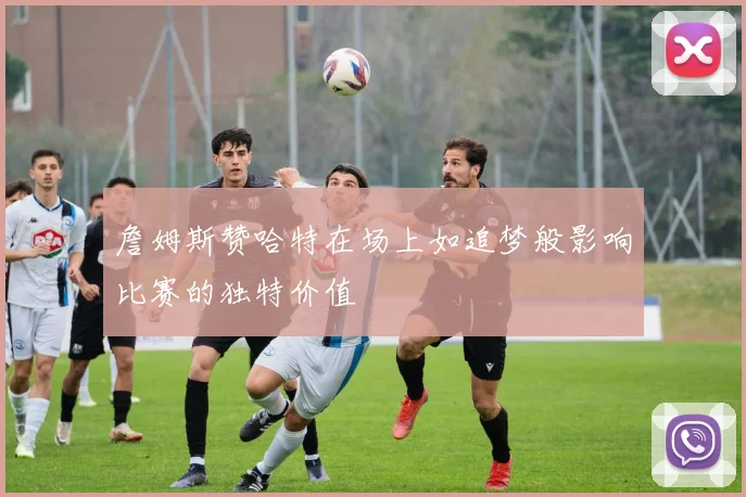 詹姆斯赞哈特在场上如追梦般影响比赛的独特价值