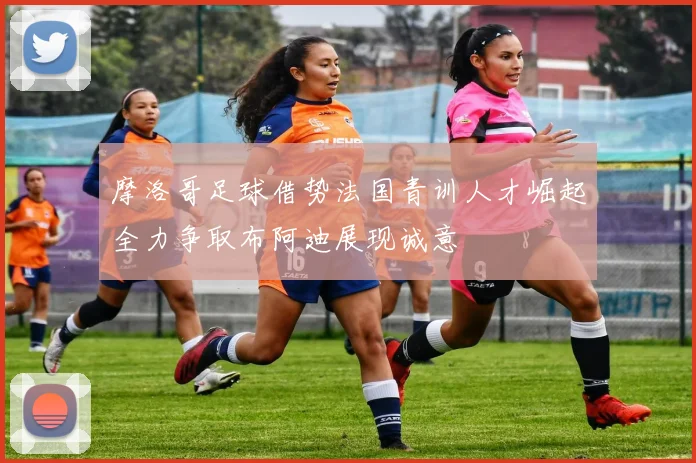 摩洛哥足球借势法国青训人才崛起全力争取布阿迪展现诚意