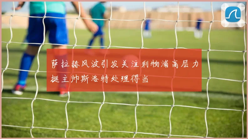 萨拉赫风波引发关注利物浦高层力挺主帅斯洛特处理得当
