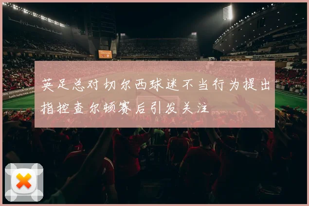 英足总对切尔西球迷不当行为提出指控查尔顿赛后引发关注