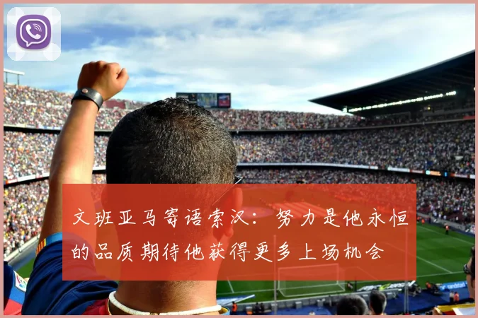 文班亚马寄语索汉：努力是他永恒的品质期待他获得更多上场机会
