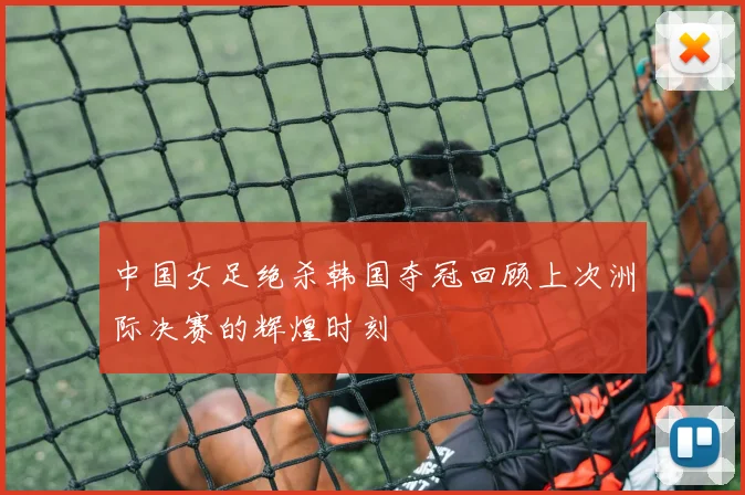 中国女足绝杀韩国夺冠回顾上次洲际决赛的辉煌时刻